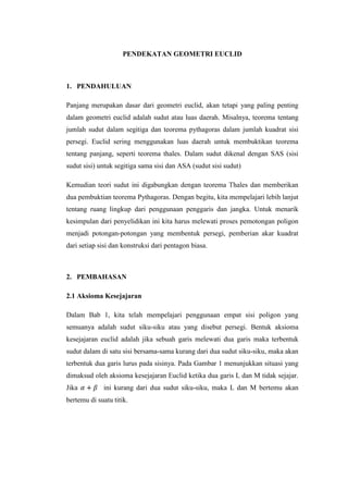 PENDEKATAN GEOMETRI EUCLID

1. PENDAHULUAN
Panjang merupakan dasar dari geometri euclid, akan tetapi yang paling penting
dalam geometri euclid adalah sudut atau luas daerah. Misalnya, teorema tentang
jumlah sudut dalam segitiga dan teorema pythagoras dalam jumlah kuadrat sisi
persegi. Euclid sering menggunakan luas daerah untuk membuktikan teorema
tentang panjang, seperti teorema thales. Dalam sudut dikenal dengan SAS (sisi
sudut sisi) untuk segitiga sama sisi dan ASA (sudut sisi sudut)
Kemudian teori sudut ini digabungkan dengan teorema Thales dan memberikan
dua pembuktian teorema Pythagoras. Dengan begitu, kita mempelajari lebih lanjut
tentang ruang lingkup dari penggunaan penggaris dan jangka. Untuk menarik
kesimpulan dari penyelidikan ini kita harus melewati proses pemotongan poligon
menjadi potongan-potongan yang membentuk persegi, pemberian akar kuadrat
dari setiap sisi dan konstruksi dari pentagon biasa.

2. PEMBAHASAN
2.1 Aksioma Kesejajaran
Dalam Bab 1, kita telah mempelajari penggunaan empat sisi poligon yang
semuanya adalah sudut siku-siku atau yang disebut persegi. Bentuk aksioma
kesejajaran euclid adalah jika sebuah garis melewati dua garis maka terbentuk
sudut dalam di satu sisi bersama-sama kurang dari dua sudut siku-siku, maka akan
terbentuk dua garis lurus pada sisinya. Pada Gambar 1 menunjukkan situasi yang
dimaksud oleh aksioma kesejajaran Euclid ketika dua garis L dan M tidak sejajar.
Jika

ini kurang dari dua sudut siku-siku, maka L dan M bertemu akan

bertemu di suatu titik.

 