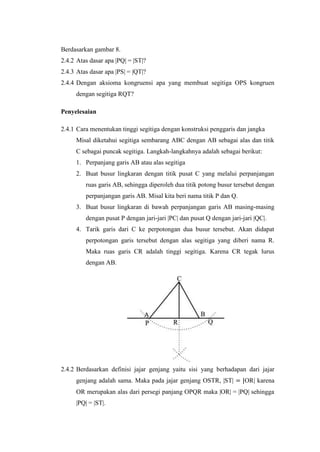 Berdasarkan gambar 8.
2.4.2 Atas dasar apa |PQ| = |ST|?
2.4.3 Atas dasar apa |PS| = |QT|?
2.4.4 Dengan aksioma kongruensi apa yang membuat segitiga OPS kongruen
dengan segitiga RQT?
Penyelesaian
2.4.1 Cara menentukan tinggi segitiga dengan konstruksi penggaris dan jangka
Misal diketahui segitiga sembarang ABC dengan AB sebagai alas dan titik
C sebagai puncak segitiga. Langkah-langkahnya adalah sebagai berikut:
1. Perpanjang garis AB atau alas segitiga
2. Buat busur lingkaran dengan titik pusat C yang melalui perpanjangan
ruas garis AB, sehingga diperoleh dua titik potong busur tersebut dengan
perpanjangan garis AB. Misal kita beri nama titik P dan Q.
3. Buat busur lingkaran di bawah perpanjangan garis AB masing-masing
dengan pusat P dengan jari-jari |PC| dan pusat Q dengan jari-jari |QC|.
4. Tarik garis dari C ke perpotongan dua busur tersebut. Akan didapat
perpotongan garis tersebut dengan alas segitiga yang diberi nama R.
Maka ruas garis CR adalah tinggi segitiga. Karena CR tegak lurus
dengan AB.

2.4.2 Berdasarkan definisi jajar genjang yaitu sisi yang berhadapan dari jajar
genjang adalah sama. Maka pada jajar genjang OSTR, |ST| = |OR| karena
OR merupakan alas dari persegi panjang OPQR maka |OR| = |PQ| sehingga
|PQ| = |ST|.

 