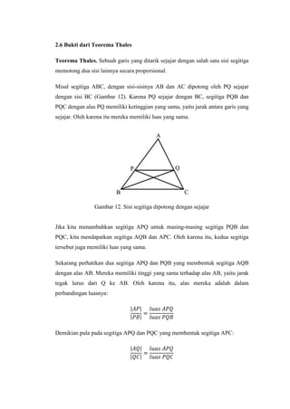 2.6 Bukti dari Teorema Thales
Teorema Thales. Sebuah garis yang ditarik sejajar dengan salah satu sisi segitiga
memotong dua sisi lainnya secara proporsional.
Misal segitiga ABC, dengan sisi-sisinya AB dan AC dipotong oleh PQ sejajar
dengan sisi BC (Gambar 12). Karena PQ sejajar dengan BC, segitiga PQB dan
PQC dengan alas PQ memiliki ketinggian yang sama, yaitu jarak antara garis yang
sejajar. Oleh karena itu mereka memiliki luas yang sama.

Gambar 12. Sisi segitiga dipotong dengan sejajar

Jika kita menambahkan segitiga APQ untuk masing-masing segitiga PQB dan
PQC, kita mendapatkan segitiga AQB dan APC. Oleh karena itu, kedua segitiga
tersebut juga memiliki luas yang sama.
Sekarang perhatikan dua segitiga APQ dan PQB yang membentuk segitiga AQB
dengan alas AB. Mereka memiliki tinggi yang sama terhadap alas AB, yaitu jarak
tegak lurus dari Q ke AB. Oleh karena itu, alas mereka adalah dalam
perbandingan luasnya:

Demikian pula pada segitiga APQ dan PQC yang membentuk segitiga APC:

 