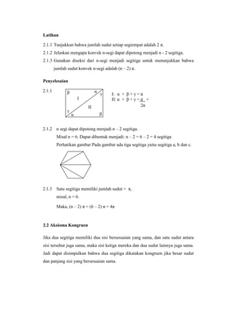 Latihan
2.1.1 Tunjukkan bahwa jumlah sudut setiap segiempat adalah 2 π.
2.1.2 Jelaskan mengapa konvek n-segi dapat dipotong menjadi n - 2 segitiga.
2.1.3 Gunakan diseksi dari n-segi menjadi segitiga untuk menunjukkan bahwa
jumlah sudut konvek n-segi adalah (n – 2) π.
Penyelesaian
2.1.1

α

β

γ

I
γ

2.1.2

II
α

I: α + β + γ = π
II: α + β + γ = π +
I: α + β + γ = 2π

β

+
n segi dapat dipotong menjadi n – 2 segitiga.
+
Misal n = 6. Dapat dibentuk menjadi: n – 2 = 6 – 2 = 4 segitiga

Perhatikan gambar Pada gambar ada tiga segitiga yaitu segitiga a, b dan c.

2.1.3

Satu segitiga memiliki jumlah sudut = π,
misal, n = 6.
Maka, (n – 2) π = (6 – 2) π = 4π

2.2 Aksioma Kongruen
Jika dua segitiga memiliki dua sisi bersesuaian yang sama, dan satu sudut antara
sisi tersebut juga sama, maka sisi ketiga mereka dan dua sudut lainnya juga sama.
Jadi dapat disimpulkan bahwa dua segitiga dikatakan kongruen jika besar sudut
dan panjang sisi yang bersesuaian sama.

 