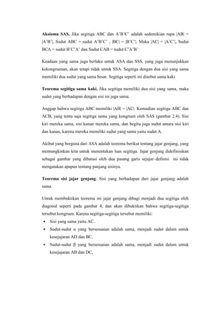Aksioma SAS. Jika segitiga ABC dan A’B’C’ adalah sedemikian rupa |AB| =
|A’B’|, Sudut ABC = sudut A’B’C’ , |BC| = |B’C’|. Maka |AC| = |A’C’|, Sudut
BCA = sudut B’C’A’ dan Sudut CAB = sudut C’A’B’
Keadaan yang sama juga berlaku untuk ASA dan SSS, yang juga menunjukkan
kekongruenan, akan tetapi tidak untuk SSA. Segitiga dengan dua sisi yang sama
memiliki dua sudut yang sama besar. Segitiga seperti ini disebut sama kaki
Teorema segitiga sama kaki. Jika segitiga memiliki dua sisi yang sama, maka
sudut yang berhadapan dengan sisi ini juga sama.
Anggap bahwa segitiga ABC memiliki |AB| = |AC|. Kemudian segitiga ABC dan
ACB, yang tentu saja segitiga sama yang kongruen oleh SAS (gambar 2.4). Sisi
kiri mereka sama, sisi kanan mereka sama, dan begitu juga sudut antara sisi kiri
dan kanan, karena mereka memiliki sudut yang sama yaitu sudut A.
Akibat yang berguna dari ASA adalah teorema berikut tentang jajar genjang, yang
memungkinkan kita untuk menentukan luas segitiga. Jajar genjang didefinisikan
sebagai gambar yang dibatasi oleh dua pasang garis sejajar–definisi ini tidak
mengatakan apapun tentang panjang sisinya.
Teorema sisi jajar genjang. Sisi yang berhadapan dari jajar genjang adalah
sama.
Untuk membuktikan teorema ini jajar genjang dibagi menjadi dua segitiga oleh
diagonal seperti pada gambar 4, dan akan dibuktikan bahwa segitiga-segitiga
tersebut kongruen. Karena segitiga-segitiga tersebut memiliki:
•

Sisi yang sama yaitu AC.

•

Sudut-sudut α yang bersesuaian adalah sama, menjadi sudut dalam untuk
kesejajaran AD dan BC.

•

Sudut-sudut β yang bersesuaian adalah sama, menjadi sudut dalam untuk
kesejajaran AB dan DC,

 