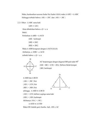 Maka, berdasarkan teorema Sudut Sisi Sudut (ASA) maka ∆ ADC ≡ ∆ ABC
Sehingga terbukti bahwa | AB | = | DC | dan | AD | = | BC |
2.2.1 Diket : ∆ ABC sama kaki
β=

Akan dibuktikan bahwa

α

Bukti:
Perhatikan ∆ ABD = ∆ ACD
berhimpit

Maka ∆ ADB kongruen dengan ∆ ACD (S,S,S)
Akibatnya,

ADB =

terbukti bahwa

β=

ACD
α

D
AC berpotongan dengan diagonal BD pad sudut 900
A

C

|AB| = |BC| = |CD| = |DA|. Definisi Belah ketupat
| BD | berhimpit

B

D

∆ ABD dan ∆ BCD
| AB | = | BC | Sisi
| AD | = | CD | Sisi
| BD | = | BD | Sisi
sehingga, ∆ ABD

A

O

∆ BCD

| AD | = | CD | definisi segitiga sama kaki
| OD | = | OD | berhimpit
Akibatnya | OA | = | OC |
∆ AOD

∆ COD

Maka OD Adalah garis Sumbu. Jadi , OD

AC

C

 