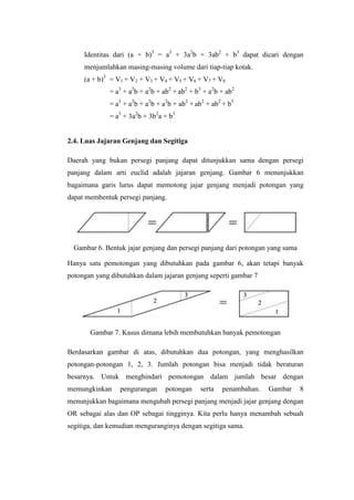 Identitas dari (a + b)3 = a3 + 3a2b + 3ab2 + b3 dapat dicari dengan
menjumlahkan masing-masing volume dari tiap-tiap kotak.
(a + b)3 = V1 + V2 + V3 + V4 + V5 + V6 + V7 + V8
= a3 + a2b + a2b + ab2 + ab2 + b3 + a2b + ab2
= a3 + a2b + a2b + a2b + ab2 + ab2 + ab2 + b3
= a3 + 3a2b + 3b2a + b3

2.4. Luas Jajaran Genjang dan Segitiga
Daerah yang bukan persegi panjang dapat ditunjukkan sama dengan persegi
panjang dalam arti euclid adalah jajaran genjang. Gambar 6 menunjukkan
bagaimana garis lurus dapat memotong jajar genjang menjadi potongan yang
dapat membentuk persegi panjang.

Gambar 6. Bentuk jajar genjang dan persegi panjang dari potongan yang sama
Hanya satu pemotongan yang dibutuhkan pada gambar 6, akan tetapi banyak
potongan yang dibutuhkan dalam jajaran genjang seperti gambar 7

Gambar 7. Kasus dimana lebih membutuhkan banyak pemotongan
Berdasarkan gambar di atas, dibutuhkan dua potongan, yang menghasilkan
potongan-potongan 1, 2, 3. Jumlah potongan bisa menjadi tidak beraturan
besarnya. Untuk menghindari pemotongan dalam jumlah besar dengan
memungkinkan

pengurangan

potongan

serta

penambahan.

Gambar

8

menunjukkan bagaimana mengubah persegi panjang menjadi jajar genjang dengan
OR sebagai alas dan OP sebagai tingginya. Kita perlu hanya menambah sebuah
segitiga, dan kemudian menguranginya dengan segitiga sama.

 