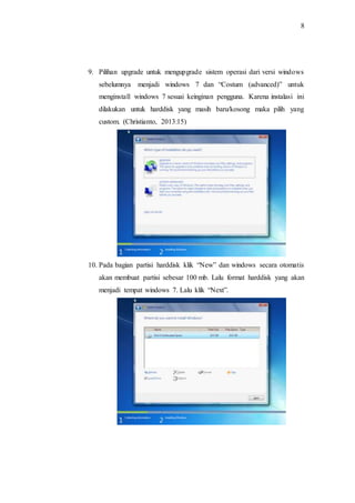 8
9. Pilihan upgrade untuk mengupgrade sistem operasi dari versi windows
sebelumnya menjadi windows 7 dan “Costum (advanced)” untuk
menginstall windows 7 sesuai keinginan pengguna. Karena instalasi ini
dilakukan untuk harddisk yang masih baru/kosong maka pilih yang
custom. (Christianto, 2013:15)
10. Pada bagian partisi harddisk klik “New” dan windows secara otomatis
akan membuat partisi sebesar 100 mb. Lalu format harddisk yang akan
menjadi tempat windows 7. Lalu klik “Next”.
 