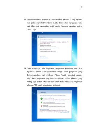 10
13. Proses selanjutnya memasukan serial number windows 7 yang terdapat
pada pada cover DVD windows 7. Jika hanya akan menggunaa versi
trial, tidak perlu memasukan serial number langsung menekan tombol
“Next” saja.
14. Proes selanjutnya pilih bagaimana pengaturan keamanan yang akan
digunakan. Pilihan “Use recomended settings” untuk pengaturan yang
direkomendasikan oleh windows. Pilihan “Install important updates
only” untuk pengaturan yang hanya menginstall update windows yang
penting saja. Pilihan “Ask me later” untuk tidak melakukan pengaturan
sekarang.Pilih salah satu diantara ketiganya.
 