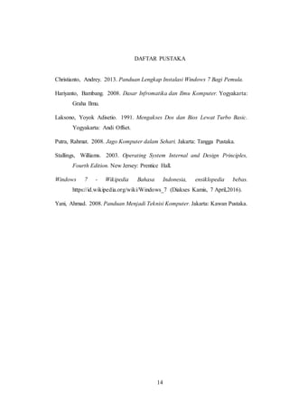 14
DAFTAR PUSTAKA
Christianto, Andrey. 2013. Panduan Lengkap Instalasi Windows 7 Bagi Pemula.
Hariyanto, Bambang. 2008. Dasar Infromatika dan Ilmu Komputer. Yogyakarta:
Graha Ilmu.
Laksono, Yoyok Adisetio. 1991. Mengakses Dos dan Bios Lewat Turbo Basic.
Yogyakarta: Andi Offset.
Putra, Rahmat. 2008. Jago Komputer dalam Sehari. Jakarta: Tangga Pustaka.
Stallings, Williams. 2003. Operating System Internal and Design Principles,
Fourth Edition. New Jersey: Prentice Hall.
Windows 7 - Wikipedia Bahasa Indonesia, ensiklopedia bebas.
https://id.wikipedia.org/wiki/Windows_7 (Diakses Kamis, 7 April,2016).
Yani, Ahmad. 2008. Panduan Menjadi Teknisi Komputer. Jakarta: Kawan Pustaka.
 