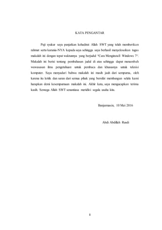 ii
KATA PENGANTAR
Puji syukur saya panjatkan kehadirat Allah SWT yang telah memberikan
rahmat serta karunia-NYA kepada saya sehingga saya berhasil menyelesaikan tugas
makalah ini dengan tepat waktunnya yang berjudul “Cara Menginstall Windows 7“.
Makalah ini berisi tentang pembahasan judul di atas sehingga dapat menambah
wawasasan ilmu pengetahuan untuk pembaca dan khususnya untuk teknisi
komputer. Saya menyadari bahwa makalah ini masih jauh dari sempurna, oleh
karena itu kritik dan saran dari semua pihak yang bersifat membangun selalu kami
harapkan demi kesempurnaan makalah ini. Akhir kata, saya mengucapkan terima
kasih. Semoga Allah SWT senantiasa meridloi segala usaha kita.
Banjarmasin, 10 Mei 2016
Abdi Abdillah Rusdi
 