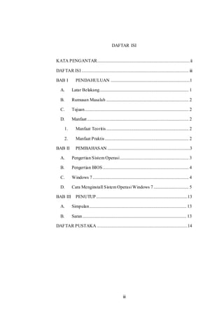 iii
DAFTAR ISI
KATA PENGANTAR..................................................................................ii
DAFTAR ISI............................................................................................... iii
BAB I PENDAHULUAN ......................................................................1
A. Latar Belakang............................................................................... 1
B. Rumusan Masalah ......................................................................... 2
C. Tujuan............................................................................................ 2
D. Manfaat.......................................................................................... 2
1. Manfaat Teoritis......................................................................... 2
2. Manfaat Praktis .......................................................................... 2
BAB II PEMBAHASAN .........................................................................3
A. Pengertian Sistem Operasi............................................................. 3
B. Pengertian BIOS............................................................................ 4
C. Windows 7..................................................................................... 4
D. Cara Menginstall Sistem Operasi Windows 7 ............................... 5
BAB III PENUTUP.................................................................................13
A. Simpulan...................................................................................... 13
B. Saran............................................................................................ 13
DAFTAR PUSTAKA ................................................................................14
 