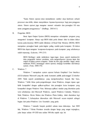 4
“Suatu Sistem operasi akan memanfaatan sumber daya hardware sebuah
processor atau lebih, dalam menyediakan layanan-layanannya bagi para pengguna
sistem. Sistem operasi juga mengatur memori sekunder dan perangkat I/O atas
nama pengguna-penggunanya.” (Stallings, 2003:411)
B. Pengertian BIOS
Basic Input Output System (BIOS) merupakan sekumpulan program yang
mengontrol komputer. Hanya saja BIOS tidak perlu dimuat dulu ke dalam disket
karena pada dasarnya BIOS sudah diletakan di Read Only Memory (ROM). BIOS
merupakan perangkat lunak pada tingkat paling rendah pada komputer. Di dalam
BIOS kita dapat mengatur komponen-komponen pada komputer yang sebelumnya
sudah terpasang. (Laksono, 1991:215)
BIOS Berfungsi untuk melakukan tugas-tugas dasar, seperti mentransfer
data, pengendali instrusi peralatan, serta mengonfigurasi prosses input dan
output di dalam system computer. Selain itu bios juga memiliki fungsi untuk
melakuan POST, memanggil sistem operasi, menjaga kestabilan dan kinerja
system. (Yani, 2008:170)
C. Windows 7
Windows 7 merupakan system operasi bebasis Graphical User Interface
(GUI) keluaran Microsoft yang rilis untuk konsumsi publik pada tanggal 22 oktober
2009. Tidak seperti pendahulunya yang memperkenalkan banyak fitur baru,
Windows 7 lebih fokus pada pengembangan dasar Windows, dengan tujuan agar
lebih kompatibel dengan aplikasi-aplikasi dan perangkat keras komputer yang
kompatibel dengan Windows Vista. Beberapa aplikasi standar yang disertakan pada
versi sebelumnya dari Microsoft Windows, seperti Windows Calendar, Windows
Mail, Windows Movie Maker, dan Windows Photo Gallery, tidak disertakan lagi
di Windows 7, kebanyakan ditawarkan oleh Microsoft secara terpisah sebagai
bagian dari paket Windows Live Essentials yang gratis.
Windows 7 menarik banyak pembeli selama masa diskonnya. Juni 2009
lalu, Windows 7 Home Premium tersedia dengan harga yang sangat terjangkau,
yaitu hanya sekitar 49 USD atau sekitar 500 ribu rupiah saja. Ini
 