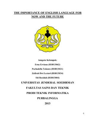 0
THE IMPORTANCE OF ENGLISH LANGUAGE FOR
NOW AND THE FUTURE
Anngota Kelompok:
Erna Erviana (H1l013062)
Pachadella Yolanro (H1l013021)
Zafirah Dwi Lestari (H1l013034)
Siti Rosidah (H1l013004)
UNIVERSITAS JENDERAL SOEDIRMAN
FAKULTAS SAINS DAN TEKNIK
PRODI TEKNIK INFORMATIKA
PURBALINGGA
2013
 