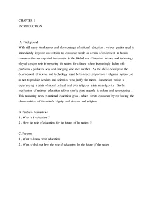 CHAPTER I
INTRODUCTION
A. Background
With still many weaknesses and shortcomings of national education , various parties need to
immediately improve and reform the education world as a form of investment in human
resources that are expected to compete in the Global era . Education science and technology
played a major role in preparing the nation for a future where increasingly laden with
problems - problems new and emerging one after another . As the above description the
development of science and technology must be balanced proportional religious system , so
as not to produce scholars and scientists who justify the means . Indonesian nation is
experiencing a crisis of moral , ethical and even religious crisis on religiosity . So the
mechanism of national education reform can be done urgently to reform and restructuring .
This reasoning rests on national education goals , which directs education by not leaving the
characteristics of the nation's dignity and virtuous and religious .
B. Problem Formulation
1 . What is it education ?
2 . How the role of education for the future of the nation ?
C. Purpose
1 . Want to know what education
2 . Want to find out how the role of education for the future of the nation
 