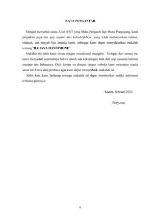 ii
KATA PENGANTAR
Dengan menyebut nama Allah SWT yang Maha Pengasih lagi Maha Penyayang, kami
panjatkan puja dan puji syukur atas kehadirat-Nya, yang telah melimpahkan rahmat,
hidayah, dan inayah-Nya kepada kami, sehingga kami dapat menyelesaikan makalah
tentang “BAHAYA HANDPHONE”.
Makalah ini telah kami susun dengan semaksimal mungkin. Terlepas dari semua itu,
kami menyadari sepenuhnya bahwa masih ada kekurangan baik dari segi susunan kalimat
maupun tata bahasanya. Oleh karena itu dengan tangan terbuka kami menerima segala
saran dan kritik dari pembaca agar kami dapat memperbaiki makalah ini.
Akhir kata kami berharap semoga makalah ini dapat memberikan sedikit informasi
terhadap pembaca.
Klaten, Februari 2024
Penyusun
 