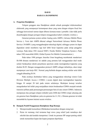 2
BAB II
BAHAYA HANDPHONE
A. Pengetian Handphone
Telepon genggam atau Handphone adalah sebuah perangkat telekomunikasi
elektronik yang mempunyai kemampuan dasar yang sama dengan telepon fixed line
sehingga konvesional namun dapat dibawa kemana-mana ( portable ) dan tidak perlu
disambungkan dengan jaringan telepon menggunakan kabel ( nirkabel, wireless ).
Generasi pertama system selular Analog yaitu AMPS ( Advance Mobile Phone
Service ). Versi dari AMPS dikenal sebagai Narrowband Advance Mobile Phone
Service ( NAMPS ) yang menggabungkan teknologi digital, sehingga system ini dapat
digunakan untuk membawa tiga kali lebih besar kapasitas pada setiap panggilan
versinya. Pada tahun 1981 muncul NMT ( Nordic Mobile Telephone System ). Pada
tahun 1982 muncullah GSM ( Global System For Mobile Communination ).
Pada tahun 1990 jaringan Amerika Utara bergabung membentuk standarisasi
IS-54B dimana standarisasi ini adalah yang pertama kali menggunakan dual mode
seluler berdasarkan teknik penyebaran spectrum untuk meningkatkan kapasitas yang
disebut IS-95. Dengan menggunakan protocol AMPS sebagai defaultnya, akan tetapi
mempunyai cara kerja SEC. Normal yang berbeda dengan analaog selular serta lebih
canggih dibanding IS-54.
Pada awalnya disebutkan bahwa yang menggunakan teknologi sistem Code
Division Multiple Access ( CDMA ) secara digital akan meningkatkan kapasitas
hingga 10 sampai 20 kali pada sistem selularnya. Meskipun konsep tersebut
mengedankan hal inilah yang menjadikan sistem berdasarkan CDMA menjadi metode
transmisi pilihan pada pemasangan-pemasangan baru di atas sistem CDMA. Indonesia
mempunyai dua jaringan telepon nirkabel yaitu GSM dan CDMA tetapi sekarang ada
era generasi baru Handphone yaitu era generasi ke-3 ( 3G ). Dimana generasi ini telah
merambah ke layanan internet secara wireless.
B. Dampak Positif Penggunaan Handphone Bagi Remaja
1. Mempermudah komunikasi (Melakukan komunikasi dengan orang tua).
2. Peran ini memang vital terutama bagi siswa yang relatif jauh rumahnya dari
sekolah dan ada kendala transportasi. Untuk itu peranan HP sangat penting sekali
untuk memastikan kapan dan kapan jemputan diperlukan.
 