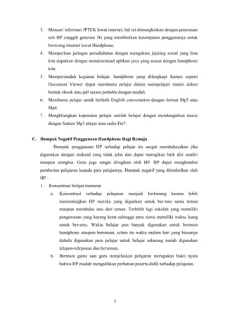 3
3. Mencari informasi IPTEK lewat internet, hal ini dimungkinkan dengan penemuan
seri HP canggih generasi 3G yang memberikan kesempatan penggunanya untuk
browsing internet lewat Handphone.
4. Memperluas jaringan persahabatan dengan mengakses jejaring sosial yang bisa
kita dapatkan dengan mendownload aplikasi java yang sesuai dengan handphone
kita.
5. Mempermudah kegiatan belajar, handphone yang dilengkapi feature seperti
Document Viewer dapat membantu pelajar dalam mempelajari materi dalam
bentuk ebook atau pdf secara portable dengan mudah.
6. Membantu pelajar untuk berlatih English conversation dengan format Mp3 atau
Mp4.
7. Menghilangkan kepenatan pelajar setelah belajar dengan mendengarkan music
dengan feature Mp3 player atau radio Fm*.
C. Dampak Negatif Penggunaan Handphone Bagi Remaja
Dampak penggunaan HP terhadap pelajar itu sangat membahayakan jika
digunakan dengan maksud yang tidak jelas dan dapat merugikan baik diri sendiri
maupun orangtua. Guru juga sangat dirugikan oleh HP. HP dapat menghambat
pemberian pelajaran kepada para pelajarnya. Dampak negatif yang ditimbulkan oleh
HP :
1. Konsentrasi belajar menurun
a. Konsentrasi terhadap pelajaran menjadi berkurang karena lebih
mementingkan HP mereka yang digunkan untuk ber-sms sama teman
maupun membalas sms dari teman. Terlebih lagi sekolah yang memiliki
pengawasan yang kurang ketat sehingga para siswa memiliki waktu luang
untuk ber-sms. Waktu belajar pun banyak digunakan untuk bermain
handphone ataupun bersmsan, selain itu waktu malam hari yang biasanya
dahulu digunakan para pelajar untuk belajar sekarang malah digunakan
telepon-teleponan dan bersmsan.
b. Bermain game saat guru menjelaskan pelajaran merupakan bukti nyata
bahwa HP mudah mengalihkan perhatian peserta didik terhadap pelajaran.
 