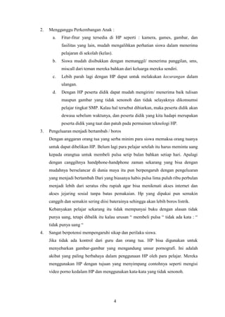 4
2. Mengganggu Perkembangan Anak :
a. Fitur-fitur yang tersedia di HP seperti : kamera, games, gambar, dan
fasilitas yang lain, mudah mengalihkan perhatian siswa dalam menerima
pelajaran di sekolah (kelas).
b. Siswa mudah disibukkan dengan memanggil/ menerima panggilan, sms,
miscall dari teman mereka bahkan dari keluarga mereka sendiri.
c. Lebih parah lagi dengan HP dapat untuk melakukan kecurangan dalam
ulangan.
d. Dengan HP peserta didik dapat mudah mengirim/ menerima baik tulisan
maupun gambar yang tidak senonoh dan tidak selayaknya dikonsumsi
pelajar tingkat SMP. Kalau hal tersebut dibiarkan, maka peserta didik akan
dewasa sebelum waktunya, dan peserta didik yang kita hadapi merupakan
peserta didik yang taat dan patuh pada permainan teknologi HP.
3. Pengeluaran menjadi bertambah / boros
Dengan anggaran orang tua yang serba minim para siswa memaksa orang tuanya
untuk dapat dibelikan HP. Belum lagi para pelajar setelah itu harus meminta uang
kepada orangtua untuk membeli pulsa setip bulan bahkan setiap hari. Apalagi
dengan canggihnya handphone-handphone zaman sekarang yang bisa dengan
mudahnya berselancar di dunia maya itu pun berpengaruh dengan pengeluaran
yang menjadi bertambah Dari yang biasanya habis pulsa lima puluh ribu perbulan
menjadi lebih dari seratus ribu rupiah agar bisa menikmati akses internet dan
akses jejaring sosial tanpa batas pemakaian. Hp yang dipakai pun semakin
canggih dan semakin sering diisi baterainya sehingga akan lebih boros listrik.
Kebanyakan pelajar sekarang itu tidak mempunyai buku dengan alasan tidak
punya uang, tetapi dibalik itu kalau urusan “ membeli pulsa “ tidak ada kata : “
tidak punya uang “
4. Sangat berpotensi mempengaruhi sikap dan perilaku siswa.
Jika tidak ada kontrol dari guru dan orang tua. HP bisa digunakan untuk
menyebarkan gambar-gambar yang mengandung unsur pornografi. Ini adalah
akibat yang paling berbahaya dalam penggunaan HP oleh para pelajar. Mereka
menggunakan HP dengan tujuan yang menyimpang contohnya seperti mengisi
video porno kedalam HP dan menggunakan kata-kata yang tidak senonoh.
 