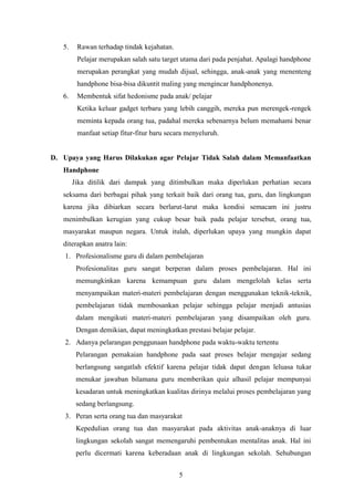 5
5. Rawan terhadap tindak kejahatan.
Pelajar merupakan salah satu target utama dari pada penjahat. Apalagi handphone
merupakan perangkat yang mudah dijual, sehingga, anak-anak yang menenteng
handphone bisa-bisa dikuntit maling yang mengincar handphonenya.
6. Membentuk sifat hedonisme pada anak/ pelajar
Ketika keluar gadget terbaru yang lebih canggih, mereka pun merengek-rengek
meminta kepada orang tua, padahal mereka sebenarnya belum memahami benar
manfaat setiap fitur-fitur baru secara menyeluruh.
D. Upaya yang Harus Dilakukan agar Pelajar Tidak Salah dalam Memanfaatkan
Handphone
Jika ditilik dari dampak yang ditimbulkan maka diperlukan perhatian secara
seksama dari berbagai pihak yang terkait baik dari orang tua, guru, dan lingkungan
karena jika dibiarkan secara berlarut-larut maka kondisi semacam ini justru
menimbulkan kerugian yang cukup besar baik pada pelajar tersebut, orang tua,
masyarakat maupun negara. Untuk itulah, diperlukan upaya yang mungkin dapat
diterapkan anatra lain:
1. Profesionalisme guru di dalam pembelajaran
Profesionalitas guru sangat berperan dalam proses pembelajaran. Hal ini
memungkinkan karena kemampuan guru dalam mengelolah kelas serta
menyampaikan materi-materi pembelajaran dengan menggunakan teknik-teknik,
pembelajaran tidak membosankan pelajar sehingga pelajar menjadi antusias
dalam mengikuti materi-materi pembelajaran yang disampaikan oleh guru.
Dengan demikian, dapat meningkatkan prestasi belajar pelajar.
2. Adanya pelarangan penggunaan handphone pada waktu-waktu tertentu
Pelarangan pemakaian handphone pada saat proses belajar mengajar sedang
berlangsung sangatlah efektif karena pelajar tidak dapat dengan leluasa tukar
menukar jawaban bilamana guru memberikan quiz alhasil pelajar mempunyai
kesadaran untuk meningkatkan kualitas dirinya melalui proses pembelajaran yang
sedang berlangsung.
3. Peran serta orang tua dan masyarakat
Kepedulian orang tua dan masyarakat pada aktivitas anak-anaknya di luar
lingkungan sekolah sangat memengaruhi pembentukan mentalitas anak. Hal ini
perlu dicermati karena keberadaan anak di lingkungan sekolah. Sehubungan
 