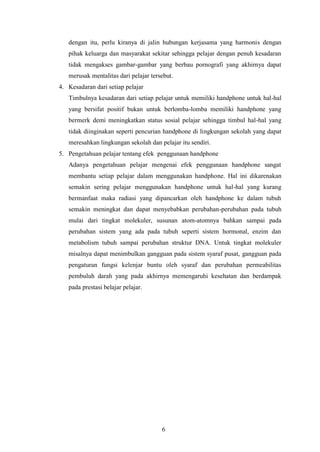6
dengan itu, perlu kiranya di jalin hubungan kerjasama yang harmonis dengan
pihak keluarga dan masyarakat sekitar sehingga pelajar dengan penuh kesadaran
tidak mengakses gambar-gambar yang berbau pornografi yang akhirnya dapat
merusak mentalitas dari pelajar tersebut.
4. Kesadaran dari setiap pelajar
Timbulnya kesadaran dari setiap pelajar untuk memiliki handphone untuk hal-hal
yang bersifat positif bukan untuk berlomba-lomba memiliki handphone yang
bermerk demi meningkatkan status sosial pelajar sehingga timbul hal-hal yang
tidak diinginakan seperti pencurian handphone di lingkungan sekolah yang dapat
meresahkan lingkungan sekolah dan pelajar itu sendiri.
5. Pengetahuan pelajar tentang efek penggunaan handphone
Adanya pengetahuan pelajar mengenai efek penggunaan handphone sangat
membantu setiap pelajar dalam menggunakan handphone. Hal ini dikarenakan
semakin sering pelajar menggunakan handphone untuk hal-hal yang kurang
bermanfaat maka radiasi yang dipancarkan oleh handphone ke dalam tubuh
semakin meningkat dan dapat menyebabkan perubahan-perubahan pada tubuh
mulai dari tingkat molekuler, susunan atom-atomnya bahkan sampai pada
perubahan sistem yang ada pada tubuh seperti sistem hormonal, enzim dan
metabolism tubuh sampai perubahan struktur DNA. Untuk tingkat molekuler
misalnya dapat menimbulkan gangguan pada sistem syaraf pusat, gangguan pada
pengaturan fungsi kelenjar buntu oleh syaraf dan perubahan permeabilitas
pembuluh darah yang pada akhirnya memengaruhi kesehatan dan berdampak
pada prestasi belajar pelajar.
 