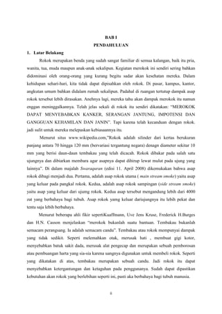 BAB I
PENDAHULUAN
1. Latar Belakang
Rokok merupakan benda yang sudah sangat familiar di semua kalangan, baik itu pria,
wanita, tua, muda maupun anak-anak sekalipun. Kegiatan merokok ini sendiri sering bahkan
didominasi oleh orang-orang yang kurang begitu sadar akan kesehatan mereka. Dalam
kehidupan sehari-hari, kita tidak dapat dipisahkan oleh rokok. Di pasar, kampus, kantor,
angkutan umum bahkan didalam rumah sekalipun. Padahal di ruangan tertutup dampak asap
rokok tersebut lebih dirasakan. Anehnya lagi, mereka tahu akan dampak merokok itu namun
enggan meninggalkannya. Telah jelas sekali di rokok itu sendiri dikatakan: “MEROKOK
DAPAT MENYEBABKAN KANKER, SERANGAN JANTUNG, IMPOTENSI DAN
GANGGUAN KEHAMILAN DAN JANIN”. Tapi karena telah kecanduan dengan rokok.
jadi sulit untuk mereka melepaskan kebiasaannya itu.
Menurut situs www.wikipedia.com,”Rokok adalah silinder dari kertas berukuran
panjang antara 70 hingga 120 mm (bervariasi tergantung negara) denagn diameter sekitar 10
mm yang berisi daun-daun tembakau yang telah dicacah. Rokok dibakar pada salah satu
ujungnya dan dibiarkan membara agar asapnya dapat dihirup lewat mulut pada ujung yang
lainnya”. Di dalam majalah Swaraquran (edisi 11. April 2008) dikemukakan bahwa asap
rokok dibagi menjadi dua. Pertama, adalah asap rokok utama ( main stream smoke) yaitu asap
yang keluar pada pangkal rokok. Kedua, adalah asap rokok sampingan (side stream smoke)
yaitu asap yang keluar dari ujumg rokok. Kedua asap tersebut mengandung lebih dari 4000
zat yang berbahaya bagi tubuh. Asap rokok yamg keluar dariujungnya itu lebih pekat dan
tentu saja lebih berbahaya.
Menurut beberapa ahli fikir sepertiKuaffmann, Uve Jens Kruse, Frederick H.Burges
dan H.N. Casson menjelaskan “merokok bukanlah suatu bantuan. Tembakau bukanlah
semacam perangsang. Ia adalah semacam candu”. Tembakau atau rokok mempunyai dampak
yang tidak sedikit. Seperti melemahkan otak, merusak hati , membuat gigi kotor,
menyebabkan batuk sakit dada, merusak alat pengecap dan merupakan sebuah pemborosan
atau pembuangan harta yang sia-sia karena uangnya digunakan untuk membeli rokok. Seperti
yang dikatakan di atas, tembakau merupakan sebuah candu. Jadi rokok itu dapat
menyebabkan ketergantungan dan ketaguhan pada penggunanya. Sudah dapat dipastikan
kebutuhan akan rokok yang berlebihan seperti ini, pasti aka berbahaya bagi tubuh manusia.

ii

 