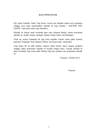 2 
KATA PENGANTAR 
Puji syukur kehadirat Tuhan Yang Kuasa, karena atas limpahan rahmat serta karunianya 
sehingga kami dapat menyelesaikan makalah ini yang berjudul “ BAKTERI DAN 
JAMUR “ tepat pada waktu yang ditentukan. 
Makalah ini disusun untuk memenuhi tugas mata pelajaran Biologi. selama penyusunan 
makalah ini, penulis banyak mendapat bantuan berupa arahan atau bimbingan. 
Untuk itu, ucapan terimakaih tak lupa kami sampaika kepada semua pihak terutama 
pada guru Pengampu Mata Pelajaran Biologi dan teman-teman sekelompok. 
Yang dalam hal ini telah memberi mutivasi dalam bentuk materi maupun pemikiran 
sehingga dalam penyusunan makalah ini berjalan dengan lancar. Semoga makalah ini 
dapat bermafaat bagi semua pihak khusnya bagi para pembaca dan penyusunan makalah 
ini. 
Wanasari, Oktober 2014 
Penyusun 
ii 
 