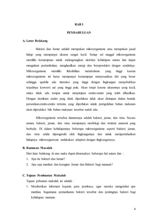 4 
BAB I 
PENDAHULUAN 
A. Latar Belakang 
Bakteri dan Jamur adalah merupakan mikroorganisme atau merupakan jasad 
hidup yang mempunyai ukuran sangat kecil. Setiap sel tunggal mikroorganisme 
memiliki kemampuan untuk melangsungkan aktivitas kehidupan antara lain dapat 
mengalami pertumbuhan, menghasilkan energi dan bereproduksi dengan sendirinya. 
Mikroorganisme memiliki fleksibilitas metabolisme yang tinggi karena 
mikroorganisme ini harus mempunyai kemampuan menyesuaikan diri yang besar 
sehingga apabila ada interaksi yang tinggi dengan lingkungan menyebabkan 
terjadinya konversi zat yang tinggi pula. Akan tetapi karena ukurannya yang kecil, 
maka tidak ada tempat untuk menyimpan enzim-enzim yang telah dihasilkan. 
Dengan demikian enzim yang tidak diperlukan tidak akan disimpan dalam bentuk 
persediaan.enzim-enzim tertentu yang diperlukan untuk perngolahan bahan makanan 
akan diproduksi bila bahan makanan tersebut sudah ada. 
Mikroorganisme tersebut diantaranya adalah bakteri, jamur, dan virus. Secara 
umum, bakteri, jamur, dan virus mempunyai morfologi dan struktur anatomi yang 
berbeda. Di dalam kehidupannya beberapa mikroorganisme seperti bakteri, jamur, 
dan virus selalu dipengaruhi oleh lingkungannya dan untuk mempertahankan 
hidupnya mikroorganisme melakukan adaptasi dengan lingkungannya. 
B. Rumusan Masalah 
Dari latar belakang di atas maka dapat dirumuskan beberapa hal antara lain : 
1. Apa itu bakteri dan Jamur? 
2. Apa saja manfaat dan kerugian Jamur dan Bakteri bagi manusia? 
C. Tujuan Pembuatan Makalah 
Tujuan pebuatan makalah ini adalah : 
1. Memberikan informasi kepada para pembaca, agar mereka mengetahui apa 
manfaat, bagaimana pemanfaatan bakteri tersebut dan pentingnya bakteri bagi 
kehidupan manusia. 
 