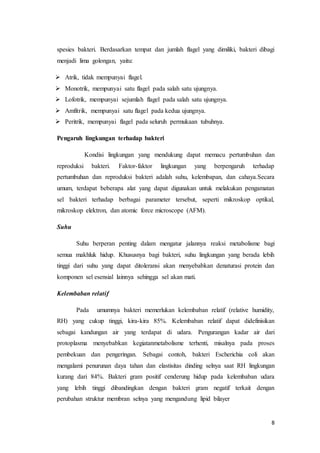 spesies bakteri. Berdasarkan tempat dan jumlah flagel yang dimiliki, bakteri dibagi 
menjadi lima golongan, yaitu: 
8 
 Atrik, tidak mempunyai flagel. 
 Monotrik, mempunyai satu flagel pada salah satu ujungnya. 
 Lofotrik, mempunyai sejumlah flagel pada salah satu ujungnya. 
 Amfitrik, mempunyai satu flagel pada kedua ujungnya. 
 Peritrik, mempunyai flagel pada seluruh permukaan tubuhnya. 
Pengaruh lingkungan terhadap bakteri 
Kondisi lingkungan yang mendukung dapat memacu pertumbuhan dan 
reproduksi bakteri. Faktor-faktor lingkungan yang berpengaruh terhadap 
pertumbuhan dan reproduksi bakteri adalah suhu, kelembapan, dan cahaya.Secara 
umum, terdapat beberapa alat yang dapat digunakan untuk melakukan pengamatan 
sel bakteri terhadap berbagai parameter tersebut, seperti mikroskop optikal, 
mikroskop elektron, dan atomic force microscope (AFM). 
Suhu 
Suhu berperan penting dalam mengatur jalannya reaksi metabolisme bagi 
semua makhluk hidup. Khususnya bagi bakteri, suhu lingkungan yang berada lebih 
tinggi dari suhu yang dapat ditoleransi akan menyebabkan denaturasi protein dan 
komponen sel esensial lainnya sehingga sel akan mati. 
Kelembaban relatif 
Pada umumnya bakteri memerlukan kelembaban relatif (relative humidity, 
RH) yang cukup tinggi, kira-kira 85%. Kelembaban relatif dapat didefinisikan 
sebagai kandungan air yang terdapat di udara. Pengurangan kadar air dari 
protoplasma menyebabkan kegiatanmetabolisme terhenti, misalnya pada proses 
pembekuan dan pengeringan. Sebagai contoh, bakteri Escherichia coli akan 
mengalami penurunan daya tahan dan elastisitas dinding selnya saat RH lingkungan 
kurang dari 84%. Bakteri gram positif cenderung hidup pada kelembaban udara 
yang lebih tinggi dibandingkan dengan bakteri gram negatif terkait dengan 
perubahan struktur membran selnya yang mengandung lipid bilayer 
 
