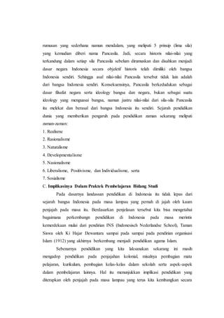 rumusan yang sederhana namun mendalam, yang meliputi 5 prinsip (lima sila)
yang kemudian diberi nama Pancasila. Jadi, secara historis nilai-nilai yang
terkandung dalam setiap sila Pancasila sebelum dirumuskan dan disahkan menjadi
dasar negara Indonesia secara objektif historis telah dimiliki oleh bangsa
Indonesia sendiri. Sehingga asal nilai-nilai Pancasila tersebut tidak lain adalah
dari bangsa Indonesia sendiri. Konsekuensinya, Pancasila berkedudukan sebagai
dasar filsafat negara serta ideology bangsa dan negara, bukan sebagai suatu
ideology yang menguasai bangsa, namun justru nilai-nilai dari sila-sila Pancasila
itu melekat dan berasal dari bangsa Indonesia itu sendiri. Sejarah pendidikan
dunia yang memberikan pengaruh pada pendidikan zaman sekarang meliputi
zaman-zaman:
1. Realisme
2. Rasionalisme
3. Naturalisme
4. Developmentalisme
5. Nasionalisme
6. Liberalisme, Positivisme, dan Individualisme, serta
7. Sosialisme
C. Implikasinya Dalam Praktek Pembelajaran Bidang Studi
Pada dasarnya landassan pendidikan di Indonesia itu tidak lepas dari
sejarah bangsa Indonesia pada masa lampau yang pernah di jajah oleh kaum
penjajah pada masa itu. Berdasarkan penjelasan tersebut kita bisa mengetahui
bagaimana perkembangn pendidikan di Indonesia pada masa merintis
kemerdekaan mulai dari pendirian INS (Indonesisch Nederlandse School), Taman
Siswa oleh Ki Hajar Dewantara sampai pada sampai pada pendirian organisasi
Islam (1912) yang akhirnya berkembang menjadi pendidikan agama Islam.
Sebenarnya pendidikan yang kita laksanakan sekarang ini masih
mengadop pendidikan pada penjajahan kolonial, misalnya pembagian mata
pelajaran, kurikulum, pembagian kelas-kelas dalam sekolah serta aspek-aspek
dalam pembelajaran lainnya. Hal itu menunjukkan implikasi pendidikan yang
diterapkan oleh penjajah pada masa lampau yang terus kita kembangkan secara
 