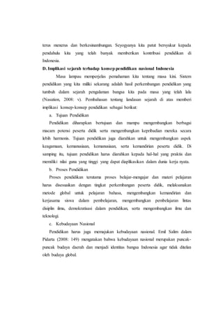 terus menerus dan berkesinambungan. Seyogyanya kita patut bersyukur kepada
pendahulu kita yang telah banyak memberikan kontribusi pendidikan di
Indonesia.
D. Implikasi sejarah terhadap konsep pendidikan nasional Indonesia
Masa lampau memperjelas pemahaman kita tentang masa kini. Sistem
pendidikan yang kita miliki sekarang adalah hasil perkembangan pendidikan yang
tumbuh dalam sejarah pengalaman bangsa kita pada masa yang telah lalu
(Nasution, 2008: v). Pembahasan tentang landasan sejarah di atas memberi
implikasi konsep-konsep pendidikan sebagai berikut:
a. Tujuan Pendidikan
Pendidikan diharapkan bertujuan dan mampu mengembangkan berbagai
macam potensi peserta didik serta mengembangkan kepribadian mereka secara
lebih harmonis. Tujuan pendidikan juga diarahkan untuk mengembangkan aspek
keagamaan, kemanusiaan, kemanusiaan, serta kemandirian peserta didik. Di
samping itu, tujuan pendidikan harus diarahkan kepada hal-hal yang praktis dan
memiliki nilai guna yang tinggi yang dapat diaplikasikan dalam dunia kerja nyata.
b. Proses Pendidikan
Proses pendidikan terutama proses belajar-mengajar dan materi pelajaran
harus disesuaikan dengan tingkat perkembangan peserta didik, melaksanakan
metode global untuk pelajaran bahasa, mengembangkan kemandirian dan
kerjasama siswa dalam pembelajaran, mengembangkan pembelajaran lintas
disiplin ilmu, demokratisasi dalam pendidikan, serta mengembangkan ilmu dan
teknologi.
c. Kebudayaan Nasional
Pendidikan harus juga memajukan kebudayaan nasional. Emil Salim dalam
Pidarta (2008: 149) mengatakan bahwa kebudayaan nasional merupakan puncak-
puncak budaya daerah dan menjadi identitas bangsa Indonesia agar tidak ditelan
oleh budaya global.
 