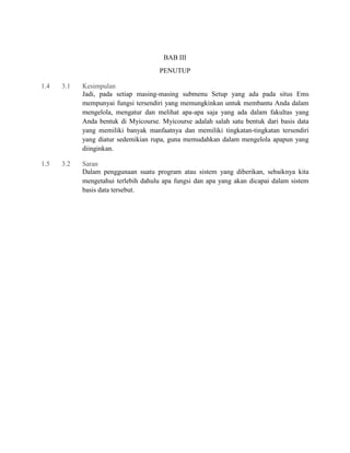 BAB III
PENUTUP
1.4

3.1

Kesimpulan
Jadi, pada setiap masing-masing submenu Setup yang ada pada situs Ems
mempunyai fungsi tersendiri yang memungkinkan untuk membantu Anda dalam
mengelola, mengatur dan melihat apa-apa saja yang ada dalam fakultas yang
Anda bentuk di Myicourse. Myicourse adalah salah satu bentuk dari basis data
yang memiliki banyak manfaatnya dan memiliki tingkatan-tingkatan tersendiri
yang diatur sedemikian rupa, guna memudahkan dalam mengelola apapun yang
diinginkan.

1.5

3.2

Saran
Dalam penggunaan suatu program atau sistem yang diberikan, sebaiknya kita
mengetahui terlebih dahulu apa fungsi dan apa yang akan dicapai dalam sistem
basis data tersebut.

 