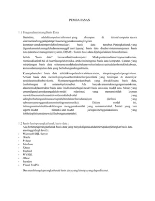 PEMBAHASAN

1.1 PengenalantentangBasis Data
Basisdata,
adalahkumpulan informasi yang
disimpan
di
dalam komputer secara
sistematiksehinggadapatdiperiksamenggunakansuatu program
komputer untukmemperolehinformasidari
basis
data
tersebut. Perangkatlunak yang
digunakanuntukmengeloladanmemanggil kueri (query) basis data disebut sistemmanajemen basis
data (database management system, DBMS). Sistem basis data dipelajaridalam ilmuinformasi.
Istilah
"basis
data"
berawaldariilmukomputer.
Meskipunkemudianartinyasemakinluas,
memasukkanhal-hal di luarbidangelektronika, artikelinimengenai basis data komputer. Catatan yang
miripdengan basis data sebenarnyasudahadasebelumrevolusiindustryyaitudalambentukbukubesar,
kuitansidankumpulan data yang berhubungandenganbisnis.
Konsepdasardari basis data adalahkumpulandaricatatan-catatan, ataupotongandaripengetahuan.
Sebuah basis data memilikipenjelasanterstrukturdarijenisfakta yang tersimpan di dalamnya:
penjelasaninidisebut skema. Skemamenggambarkanobyek yang diwakilisuatu basis data,
danhubungan
di
antaraobyektersebut.
Ada
banyakcarauntukmengorganisasiskema,
ataumemodelkantruktur basis data: inidikenalsebagai model basis data atau model data. Model yang
umumdigunakansekarangadalah model
relasional,
yang
menurutistilah
layman
mewakilisemuainformasidalambentuktabel-tabel
yang
salingberhubungandimanasetiaptabelterdiridaribarisdankolom
(definisi
yang
sebenarnyamenggunakanterminologymatematika).
Dalam
model
ini,
hubunganantartabeldiwakilidengan menggunakannilai yang samaantartabel. Model yang lain
seperti model
hierarkis dan model
jaringan menggunakancara
yang
lebiheksplisituntukmewakilihubunganantartabel.

1.2 Jenis-Jenisperangkatlunak basis data :

-

Ada beberapaperangkatlunak basis data yang banyakdigunakandanmerupakanperangkat basis data
arastinggi (high level) :
Microsoft SQL Server
Oracle
Sybase
Interbase
Xbase
Firebird
MYSQL
dBase
Paradox
Visual FoxPro
Dan masihbanyakperangkatlunak basis data yang lainnya yang dapatditemui.

 