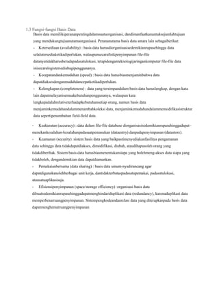 1.3 Fungsi-fungsi Basis Data
Basis data memilikiperananpentingdalamsuatuorganisasi, dandimanfaatkanuntuksejumlahtujuan
yang mendukungtujuanutamaorganisasi. Perananutama basis data antara lain sebagaiberikut:
-

Ketersediaan (availability) : basis data harusdiorganisasisedemikianrupasehingga data

selalutersediaketikadiperlukan, walaupunsecarafisikpenyimpanan file-file
datanyatidakharusberadapadasatulokasi, tetapidenganteknologijaringankomputer file-file data
inisecaralogistersediabagipenggunanya.
-

Kecepatandankemudahan (speed) : basis data harusbiasmenjaminbahwa data

dapatdiaksesdenganmudahdancepatketikadiperlukan.
-

Kelengkapan (completeness) : data yang tersimpandalam basis data haruslengkap, dengan kata

lain dapatmelayanisemuakebutuhanpenggunanya, walaupun kata
lengkapadalahrelativeterhadapkebutuhansetiap orang, namun basis data
menjaminkemudahandalammenambahkoleksi data, menjaminkemudahandalammemodifikasistruktur
data sepertipenambahan field-field data.
-

Keakuratan (accuracy) : data dalam file-file database diorganisasisedemikianrupasehinggadapat–

menekankesalahan-kesalahanpadasaatpemasukan (dataentry) danpadapenyimpanan (datastore).
-

Keamanan (security) :sistem basis data yang baikpastimenyediakanfasilitas pengamanan

data sehingga data tidakdapatdiakses, dimodifikasi, diubah, ataudihapusoleh orang yang
tidakdiberihak. Sistem basis data harusbiasmenentukansiapa yang bolehmeng-akses data siapa yang
tidakboleh, dengandemikian data dapatdiamankan.
-

Pemakaianbersama (data sharing) : basis data umum-nyadirancang agar

dapatdigunakanolehberbagai unit kerja, dantidakterbataspadasatupemakai, padasatulokasi,
atausatuaplikasisaja.
-

Efisiensipenyimpanan (space/storage efficiency) :organisasi basis data

dibuatsedemikianrupasehinggadapatmenghindariduplikasi data (redundancy), karenaduplikasi data
memperbesarruangpenyimpanan. Sistempengkodeandanrelasi data yang diterapkanpada basis data
dapatmenghematruangpenyimpanan

 