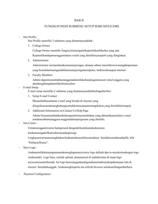 BAB II
FUNGSI-FUNGSI SUBMENU SETUP DARI SITUS EMS

-

Site Profile :
Site Profile memiliki 3 submenu yang diantaranyaadalah :
1. College Owner
College Owner memiliki fungsiyaitumengaturkepemilikanfakultas yang ada.
Kepemilikandapatmenggantiakun e-mail yang dimilikinyaseperti yang diinginkan.
2. Administrator
Administrator memastikankeamananjaringan, dimana admin memilikiwewenangdanperanan
yang besardalammengendalikansuatujaringankomputer, baiklocalmaupun internet.
3. Faculty Members

-

Admin dapatmenambahkananggotadalamfakultasdenganmencari email anggota yang
akanbergabungdalamfakultastersebut.
E-mail Setup :
E-mail setup memiliki 2 submenu yang diantaranyaadalahsebagaiberikut :
1. Setup E-mail Contact
Menambahkanalamat e-mail yang berada di situsmu yang
diinginkanuntukmenghubungiuntukbertanyaatautentangdiskon yang dimilikikelompok.
2. Additional Information on Contact Us/Help Page

-

Admin biasmenambahkanbeberapainformasitambahan yang dibutuhkanmelalui e-mail
untukmembantuanggota-anggotadalamperguruan yang dimiliki.
Site Colors :
Untukmenggantiwarna background dengankliksalahsatukodenomor.
Iniakanmengaktifkanrodawarnadanpersegi.
LingkaranwarnamemungkinkanAndauntukmemilihwarnadasar. Setelahwarnabarudipilih, klik
“PerbaruiWarna”.

-

Sites Logo :
Andamemilikikemampuanuntukmenghapusmyicourse logo default dan re-mereksitusdengan logo
Andasendiri. Logo baru, setelah upload, akanmuncul di sudutkiriatas di mana logo
myicoursesaatiniberada. Ini logo baruinijugaakandigunakanuntuktranskripdantujuan lain di
situsini. Setelahdiunggah, Andamungkinperlu me-refresh browser untukmelihatgambarbaru.

-

Payment Configuration :

 