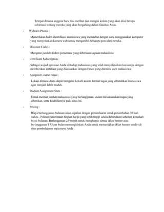 Tempat dimana anggota baru bisa melihat dan mengisi kolom yang akan diisi berupa
informasi tentang mereka yang akan bergabung dalam fakultas Anda.
-

Webcam Photos :
Memerlukan bukti identifikasi mahasiswa yang mendaftar dengan cara menggunakan komputer
yang menyediakan kamera web untuk mengambil beberapa poto dari mereka.

-

Discount Codes :
Mengatur jumlah diskon persentase yang diberikan kepada mahasiswa

-

Certificate Subscription :
Sebagai wujud apresiasi Anda terhadap mahasiswa yang telah menyelesaikan kursusnya dengan
memberikan sertifikat yang disesuaikan dengan Email yang diterima oleh mahasiswa.

-

Assigned Course Email :
Lokasi dimana Anda dapat mengatur kolom-kolom format tugas yang dibutuhkan mahasiswa
agar menjadi lebih mudah.

-

Student/Assignment Stats :
Untuk melihat jumlah mahasiswa yang berlangganan, dalam melaksanakan tugas yang
diberikan, serta keaktifannya pada situs ini.

-

Pricing :
Biaya berlangganan bulanan akan sepadan dengan pemanfaatan untuk penambahan 30 hari
waktu . Pilihan penerimaan tingkat harga yang lebih tinggi selalu dibutuhkan sebelum kenaikan
biaya bulanan. Berlangganan 25/month untuk menghapus semua iklan banner atau
berlangganan $ 35 per bulan memungkinkan Anda untuk memasukkan iklan banner sendiri di
situs pembelajaran myicourse Anda .

 