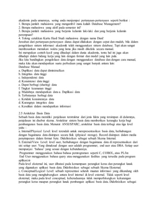 akademis pada umumnya, sering anda menjumpai pertanyaan-pertanyaan seperti berikut : 
1. Berapa jumlah mahasiswa yang mengambil mata kuliah Database Management? 
2. Berapa mahasiswa yang aktif pada semester ini? 
3. Berapa jumlah mahasiswa yang berjenis kelamin laki-laki dan yang berjenis kelamin 
perempuan? 
4. Tolong cetakkan Kartu Hasil Studi mahasiswa dengan nama Dani! 
Jawaban dari pertanyaan-pertanyaan diatas dapat dilakukan dengan cepat dan mudah, bila dalam 
pengelolaan sistem informasi akademik telah menggunakan sistem database. Tapi akan sangat 
membosankan memakan waktu yang lama jika masih dikelola secara manual. 
Ini merupakan contoh kecil yang dihadapi dalam dunia akademis, tentu hal ini juga akan 
dihadapi dalam bidang kerja yang lain dengan format dan model yang lain pula. 
Jika kita bandingkan pengelolaan data dengan menggunakan database dan dengan cara manual, 
maka kita akan mendapatkan suatu perbedaan yang sangat banyak antara lain: 
Database Manual 
a. Duplikasi data dapat diminimalkan 
b. Integritas data tinggi 
c. Independensi data 
d. Konsistensi data tinggi 
e. Dapat berbagi (sharing) data 
f. Tingkat keamanan tinggi 
g. Mudahnya mendapatkan data a. Duplikasi data 
b. Terbatasnya berbagi data 
c. Ketidak konsistennya data 
d. Kurangnya integritas data 
e. Kesulitan dalam mendapatkan informasi 
2.5 Arsitektur Basis Data 
Sebuah basis data memiliki penjelasan terstruktur dari jenis fakta yang tersimpan di dalamnya, 
penjelasan ini disebut skema. Arsitektur sistem basis data memberikan kerangka kerja bagi 
pembangunan basis data. Menurut ANSI/SPARC, arsitektur basis data terbagi atas tiga level 
yaitu : 
a. Internal/Physical Level: level terendah untuk merepresentasikan basis data, berhubungan 
dengan bagaimana data disimpan secara fisik (physical storage). Record disimpan dalam media 
penyimpanan dalam format byte. Didefinisikan sebagai sebuah Skema Internal. 
b. External/View Level: level user, berhubungan dengan bagaimana data di representasikan dari 
sisi setiap user. Yang dimaksud dengan user adalah programmer, end user atau DBA. Setiap user 
mempunyai ‘bahasa’ yang sesuai dengan kebutuhannya. 
Programmer menggunakan bahasa bahasa pemrograman seperti C, COBOL, atau PL/I 
End User menggunakan bahasa query atau menggunakan fasilitas yang tersedia pada program 
aplikasi. 
Pada level eksternal ini, user dibatasi pada kemampuan perangkat keras dan perangkat lunak 
yang digunakan aplikasi basis data. Didefinisikan sebagai sebuah Skema Eksternal. 
c. Conceptual/Logical Level: sebuah representasi seluruh muatan informasi yang dikandung oleh 
basis data yang menghubungkan antara level internal & level external. Tidak seperti level 
eksternal, maka pada level conceptual, keberadaannya tidak memperhitungkan kekurangan 
perangkat keras maupun perangkat lunak pembangun aplikasi basis data. Didefinisikan sebagai 
 