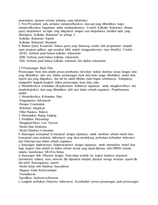 menerapkan operator tertentu terhadap suatu tabel/relasi. 
2. Non Prosedural, yaitu pemakai menspesifikasikan data apa yang dibutuhkan tanpa 
menspesifikasikan bagaimana untuk mendapatkannya. Contoh: Kalkulus Relasional, dimana 
query menjelaskan set tuple yang diinginkan dengan cara menjelaskan predikat tuple yang 
diharapkan. Kalkulus Relasional ini terbagi 2: 
Kalkulus Relasional Tupel 
Kalkulus Relasional Domain 
b. Bahasa Query Komersial: bahasa query yang dirancang sendiri oleh programmer menjadi 
suatu program aplikasi agar pemakai lebih mudah menggunakannya (user friendly). Contoh : 
QUEL: berbasis pada bahasa kalkulus relasional 
QBE: berbasis pada bahasa kalkulus relasional 
SQL: berbasis pada bahasa kalkulus relasional dan aljabar relasional 
2.9 Perancangan Basis Data 
Perancangan basis data adalah proses pembuatan (develop) stuktur database sesuai dengan data 
yang dibutuhkan oleh user. Dalam perancangan basis data tentu sangat dibutuhkan model data 
seperti apa yang diinginkan, dan hal itu sudah dibahas pada bagian sebelumnya. Selanjutnya 
mengambil langkah-langkah dalam perancangan basis data, yaitu: 
a. Mendefinisikan kebutuhan (Requirements definition) tujuannya: untuk mengidentifikasi dan 
mendeskripsikan data yang dibutuhkan oleh user dalam sebuah organisasi. Penjabarannya 
adalah: 
1. Mendefinisikan Kebutuhan Data 
Pengumpulan Informasi 
Domain Constraint 
Refrensial Integrity 
Other Business Rules 
2. Menentukan Ruang Lingkup 
3. Pemilihan Metodologi 
Mengidentifikasi User Views 
Model Data Struktur 
Model Database Contraint 
b. Rancangan konseptual (Conceptual design) tujuannya: untuk membuat sebuah model data 
konseptual (atau arsitektur iinformasi) yang akan mendukung perbedaan kebutuhan iinformasi 
dari beberapa user dalam sebuah organisasi. 
c. Rancangan implementasi (Implementation design) tujuannya: untuk memetakan model data 
logis (logical data model) ke dalam sebuah skema yang dapat diproses oleh DBMS tertentu 
melalui transformasi ER-D ke Relasi. 
d. Rancangan fisik (Physical design). Pada tahap terakhir ini, logical database structured 
(normalized relation, trees, network dll) dipetakan menjadi physical storage structure seperti file 
dan tabel. Rancangannya seperti: 
Model detail oleh Database Specialists 
Diagram Entity-Relationship 
Normalisasi 
Spesifikasi hardware/software 
e. Langkah perbaikan (Stepwise refinement). Keseluruhan proses perancangan pada perancangan 
 