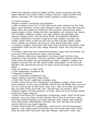 database harus dipandang sebagai satu langkah perbaikan, di mana perancangan pada setiap 
tahapan diperbaiki secara progresif melalui perulangan (iteration). Langkah perbaikan harus 
dilakukan pada bagian akhir setiap tahapan sebelum melangkah ke tahapan berikutnya. 
2.10 Teknik Normalisasi 
Pengertian normalisasi ada beberapa yang berpendapat: 
a. Istilah Normalisasi berasal dari E. F.Codd, salah seorang perintis teknologi basis data. Selain 
dipakai sebagai metodologi tersendiri untuk menciptakan struktur tabel 9 relasi dalam basis data 
(dengan tujuan untuk mengurangi kemubadziran data), normalisasi terkadang hanya dipakai 
sebagai perangkat verifikasi terhadap tabel-tabel yang dihasilkan oleh metodologi lain( misalnya 
E-R). Normalisasi memberikan panduan yang sangat membantu bagi pengembang untuk 
mencegah penciptaan struktur tabel yang kurang fleksibel atau mengurangi kefleksibelan. 
b. Kroenke mendefinisikan normalisasi sebagai proses untuk mengubah suatu relasi yang 
memiliki masalah tertentu ke dalam dua buah relasi atau lebih yang tidak memiliki masalah 
tersebut. Masalah yang dimaksud oleh Kroenke ini sering disebut dengan istilah anomali. 
c. Normalisasi merupakan sebuah teknik dalam logikal desain sebuah basis data/database, teknik 
pengelompokan atribut dari suatu relasi sehingga membentuk struktur relasi yang baik (tanpa 
redudansi). 
d. Normalisasi adalah suatu proses memperbaiki/membangun dengan model data relasional, dan 
secara umum lebih tepat dikoneksikan dengan model data logika. 
Proses normalisasi adalah proses pengelompokan data elemen menjadi tabel-tabel yang 
menunjukkan entity dan relasinya. Pada proses normalisasi dilakukan pengujian pada beberapa 
kondisi apakah ada kesulitan pada saat menambah/menyisipkan, menghapus, mengubah dan 
mengakses pada suatu basis data. Bila terdapat kesulitan pada pengujian tersebut maka perlu 
dipecahkan relasi pada beberapa tabel lagi atau dengan kata lain perancangan basis data belum 
optimal. 
Tujuan dari normalisasi itu sendiri adalah: 
a. Untuk menghilangkan kerangkapan data 
b. Mengurangi kompleksitas 
c. Untuk mempermudah pemodifikasian data. 
Tahapan normalisasi dapat diurai sebagai berikut: 
a. Bentuk Tidak Normal: menghilangkan perulangan group. 
b. Bentuk Normal Pertama (1NF): menghilangkan ketergantungan sebagian. Bentuk Normal 
Kesatu mempunyai ciri yaitu setiap data dibentuk dalam file flat, data dibentuk dalam satu record 
demi satu record dan nilai dari field berupa “atomic value”. Tidak ada set atribut yang berulang-ulang 
atau atribut bernilai ganda (multi value). Tiap field hanya satu pengertian, bukan 
merupakan kumpulan data yang mempunyai arti mendua. Hanya satu arti saja dan juga bukanlah 
pecahan kata sehingga artinya lain. 
c. Bentuk Normal Kedua (2NF): menghilangkan ketergantungan transitif. Bentuk Normal Kedua 
mempunyai syarat yaitu bentuk data telah memenuhi kriteria bentuk Normal Kesatu. Atribut 
bukan kunci haruslah bergantung secara fungsi pada kunci utama, sehingga untuk membentuk 
normal kedua haruslah sudah ditentukan kunci-kunci field. Kunci field harus unik dan dapat 
mewakili atribut lain yang menjadi anggotanya. 
d. Bentuk Normal Ketiga (3NF): menghilangkan anomali-anomali hasil dari ketergantungan 
fungsional. Untuk menjadi bentuk Normal Ketiga maka relasi haruslah dalam bentuk Normal 
Kedua dan semua atribut bukan primer tidak punya hubungan yang transitif. Artinya setiap 
 