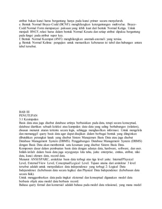 atribut bukan kunci harus bergantung hanya pada kunci primer secara menyeluruh. 
e. Bentuk Normal Boyce-Codd (BCNF): menghilangkan ketergantungan multivalue. Boyce- 
Codd Normal Form mempunyai paksaan yang lebih kuat dari bentuk Normal Ketiga. Untuk 
menjadi BNCF, relasi harus dalam bentuk Normal Kesatu dan setiap atribut dipaksa bergantung 
pada fungsi pada atribut super key. 
f. Bentuk Normal Keempat (4NF): menghilangkan anomali-anomali yang tersisa. 
g. Bentuk Normal Kelima: pengujian untuk memastikan kebenaran isi tabel dan hubungan antara 
tabel tersebut. 
BAB III 
PENUTUPAN 
3.1 Kesimpulan 
Basis data atau juga disebut database artinya berbasiskan pada data, tetapi secara konseptual, 
database diartikan sebuah koleksi atau kumpulan data-data yang saling berhubungan (relation), 
disusun menurut aturan tertentu secara logis, sehingga menghasilkan informasi. Untuk mengelola 
dan memanggil query basis data agar dapat disajikan dalam berbagai bentuk yang diinginkan 
dibutuhkan perangkat lunak yang disebut Sistem Manajemen Basis Data atau juga disebut 
Database Management System (DBMS). Penggabungan Database Management System (DBMS) 
dengan Basis Data akan membentuk satu kesatuan yang disebut Sistem Basis Data. 
Komponen dasar dalam pembuatan basis data dengan adanya data, hardware, software, dan user. 
Istilah- istilah dalam basis data juga seyogyanya kita tahu, yaitu: enterprise, entitas, atribut, nilai 
data, kunci elemen data, record data. 
Menurut ANSI/SPARC, arsitektur basis data terbagi atas tiga level yaitu: Internal/Physical 
Level, External/View Level, Conceptual/Logical Level. Tujuan utama dari arsitektur 3 level 
tersebut adalah untuk menyediakan data independence yang terbagi 2: Logical Data 
Independence (kebebasan data secara logika) dan Physical Data Independence (kebebasan data 
secara fisik). 
Untuk menggambarkan data pada tingkat eksternal dan konseptual digunakan model data 
berbasis objek atau model data berbasis record. 
Bahasa query formal dan komersial adalah bahasa pada model data relasional, yang mana model 
 