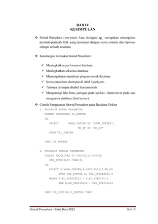 BAB IV
KESIMPULAN
 Stored Procedure (stor-proc) Atau disingkat sp_ merupakan sekumpulan
perintah-perintah SQL yang tersimpan dengan nama tertentu dan diproses
sebagai sebuah kesatuan
 Keuntungan memakai Stored Procedure :
 Meningkatkan performansi database
 Meningkatkan sekuritas database
 Memungkinkan membuat program untuk database
 Nama procedure disimpan di tabel Sysobjects
 Teksnya disimpan ditabel Syscomments
 Mengurangi lalu lintas jaringan pada aplikasi client/server pada saat
mengakses database (host/server)
 Contoh Penggunaan Stored Procedure pada Database Dokter
1. PROSEDUR TANPA PARAMETER
CREATE PROCEDURE SP_DOKTER
AS
SELECT

NAMA_DOKTER AS 'NAMA_DOKTER',
NO_HP AS 'NO_HP'

FROM TBL_DOKTER
EXEC SP_DOKTER
2. PROSEDUR DENGAN PARAMETER
CREATE PROCEDURE SP_SPESIALIS_DOKTER
@KD_SPESIALIS CHAR(3)
AS
SELECT A.NAMA_DOKTER,B.SPESIALIS,A.NO_HP
FROM TBL_DOKTER A, TBL_SPESIALIS B
WHERE A.KD_SPESIALIS = B.KD_SPESIALIS
AND B.KD_SPESIALIS = @KD_SPESIALIS
EXEC SP_SPESIALIS_DOKTER 'UMM'

Stored Procedure – Basis Data 2012

Hal 10

 