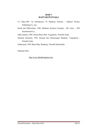 BAB V
DAFTAR PUSTAKA
C.J Date,1995. An Introduction To Database Systems : Addison Wesley
Publishing Co., Inc,
Korth and Silberschatz, 1986. Database Systems Concepts : Mc. Graw – Hill
International Co.,
Edhy Sutanta, 1996. Sistem Basis Data. Yogyakarta : Penerbit Andy
Harianto Kristanto, 1993. Konsep dan Perancangan Database. Yogyakarta :
Penerbit Andy
Fathansyah, 1999. Basis Data. Bandung : Penerbit Informatika

Halaman Web :

http://www.IlmuKomputer.com

Stored Procedure – Basis Data 2012

Hal 11

 