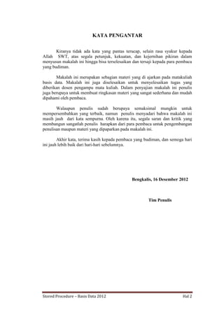KATA PENGANTAR
Kiranya tidak ada kata yang pantas terucap, selain rasa syukur kepada
Allah SWT, atas segala petunjuk, kekuatan, dan kejernihan pikiran dalam
menyusun makalah ini hingga bisa terselesaikan dan tersaji kepada para pembaca
yang budiman.
Makalah ini merupakan sebagian materi yang di ajarkan pada matakuliah
basis data. Makalah ini juga diselesaikan untuk menyelesaikan tugas yang
diberikan dosen pengampu mata kuliah. Dalam penyajian makalah ini penulis
juga berupaya untuk membuat ringkasan materi yang sangat sederhana dan mudah
dipahami oleh pembaca.
Walaupun penulis sudah berupaya semaksimal mungkin untuk
mempersembahkan yang terbaik, namun penulis menyadari bahwa makalah ini
masih jauh dari kata sempurna. Oleh karena itu, segala saran dan kritik yang
membangun sangatlah penulis harapkan dari para pembaca untuk pengembangan
penulisan maupun materi yang dipaparkan pada makalah ini.
Akhir kata, terima kasih kepada pembaca yang budiman, dan semoga hari
ini jauh lebih baik dari hari-hari sebelumnya.

Bengkalis, 16 Desember 2012

Tim Penulis

Stored Procedure – Basis Data 2012

Hal 2

 