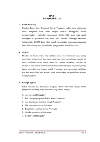 BAB I
PENDAHULUAN
A. Latar Belakang
Didalam Basis Data Relasional Stored Procedure sudah lazim digunakan
untuk mengakses data karena banyak memiliki keunggulan, selain
mempersingkat / meringkas penggunaan sintaks SQL query juga dapat
meningkatkan performasi dari basis data tersebut. Sehingga Database
Administrator (DBA) dapat lebih mudah menentukan bagaimana penerapan
basis data terhadap user dalam hal ini menggunakan Stored Procedure.

B. Tujuan
Makalah ini disusun untuk para pembaca khusus nya mahasiswa yang sedang
mempelajari tentang basis data yang mana pada pokok pembahasan makalah ini
hanya membahas tentang stored procedure. Setelah mempelajari makalah ini
diharapkan para mahasiswa lebih memahami secara teori maupun pengembangannya
dalam pemecahan soal tentang stored procedure, serta memberikan tambahan
wawasan pengetahuan bagi pembaca untuk memecahkan soal pembahasan tentang

stored procedure.

C. Ruang Lingkup
Dalam makalah ini, dibicarakan mengenai stored procedure sebagai bahan
pengetahuan dasar bagi mahasiswa materi yang dibahas meliputi :

1. Apa itu Stored Procedure
2. Hal – hal yang dapat dilakukan Stored Procedure
3. Apa keuntungan memakai Stored Procedure
4. Macam-macam Stored Procedure
5. Bagaimana Membuat Stored Procedure
6. Sintaks umum Stored Procedure
7. Contoh Stored Procedur

Stored Procedure – Basis Data 2012

Hal 4

 