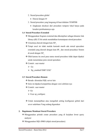 2. Stored procedure global
Diawal dengan ##
3. Stored procedure yang langsung di buat didalam TEMPDB
Jangkauan eksekusi dari procedure tempore lokal hanya pada
koneksi pembuatannya saja
1.4 Stored Procedure Extended
 Menggunakan frogram exsternal dan dikompilasi sebagai dinamic link
library (dll) 32 bit untuk menabahkan kemampuan stored procedure
 Umumnya diawali dengan kata XP_
 Tetapi awal ini tidak mutlak karenah masih ada stored spocedure
extended yang diawali dengan kata SP_ dan stored proceduce Sistem
di awali dengan XP_
 Oleh karena itu awal pasa nama stored procedure tidak dapat dipakai
untuk menentukan jenis stored sporedure
 Contoh : user master
 Go
 Xp_cmdshell‟DIR*.EXE‟

1.5 Stored Procedure Remote
 Berada diinstalasi SQL server lain
 Jenis ini dipakai kompatilitas dengan versi sebelum nya
 Contoh : user master
 Go
 Exec sp_configure
 Untuk menampilkan atau mengubah setting konfigurasi global dari
sever sederhana Yang sedang digunakan

2.

Bagaimana Membuat Stored Procedure
 Menggunakan printah create procedure yang di kerjakan lewat query
analyzer
 Menggunakan SQL-DMO (objek stored procedure)

Stored Procedure – Basis Data 2012

Hal 7

 