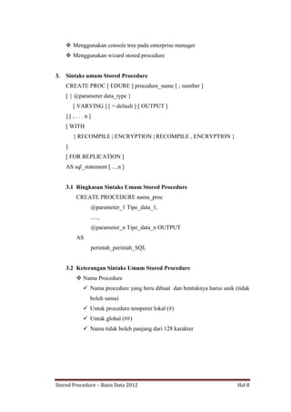  Menggunakan console tree pada enterprise manager
 Menggunakan wizard stored procedure

3.

Sintaks umum Stored Procedure
CREATE PROC [ EDURE ] procedure_name [ ; number ]
[ { @parameter data_type }
[ VARYING ] [ = default ] [ OUTPUT ]
][,...n]
[ WITH
{ RECOMPILE | ENCRYPTION | RECOMPILE , ENCRYPTION }
]
[ FOR REPLICATION ]
AS sql_statement [ ....n ]

3.1 Ringkasan Sintaks Umum Stored Procedure
CREATE PROCEDURE nama_proc
@parameter_1 Tipe_data_1,
.....,
@parameter_n Tipe_data_n OUTPUT
AS
perintah_perintah_SQL

3.2 Keterangan Sintaks Umum Stored Procedure
 Nama Procedure
 Nama procedure yang beru dibuat dan bentuknya harus unik (tidak
boleh sama)
 Untuk procedure temporer lokal (#)
 Untuk global (##)
 Nama tidak boleh panjang dari 128 karakter

Stored Procedure – Basis Data 2012

Hal 8

 