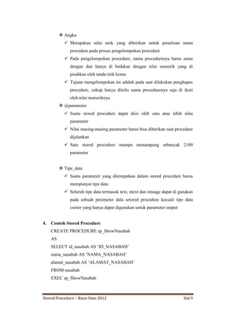  Angka
 Merupakan nilai unik yang diberikan untuk penulisan nama
procedure pada proses pengelompokan procedure
 Pada pengelompokan procedure, nama procedurenya harus sama
dengan dan hanya di bedakan dengan nilai numerik yang di
pisahkan oleh tanda titik koma
 Tujuan mengelompokan ini adalah pada saat dilakukan penghapus
procedure, cukup hanya ditulis nama procedurenya saja di ikuti
oleh nilai numeriknya
 @parameter
 Suatu stored procedure dapat diisi oleh satu atau lebih nilai
parameter
 Nilai masing-masing parameter harus bisa diberikan saat procedure
dijalankan
 Satu stored procedore mampu menampung sebanyak 2100
parameter
 Tipe_data
 Suatu parameter yang ditempatkan dalam stored procedure harus
mempunyai tipe data
 Seluruh tipe data termasuk text, ntext dan imeage dapat di gunakan
pada sebuah peremeter dala setored procedure kecuali tipe data
cursor yang hanya dapat digunakan untuk parameter output

4.

Contoh Stored Procedure
CREATE PROCEDURE sp_ShowNasabah
AS
SELECT id_nasabah AS „ID_NASABAH‟
nama_nasabah AS „NAMA_NASABAH‟
alamat_nasabah AS „ALAMAT_NASABAH‟
FROM nasabah
EXEC sp_ShowNasabah

Stored Procedure – Basis Data 2012

Hal 9

 