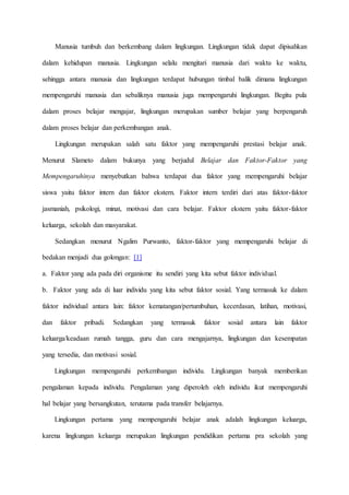 Manusia tumbuh dan berkembang dalam lingkungan. Lingkungan tidak dapat dipisahkan
dalam kehidupan manusia. Lingkungan selalu mengitari manusia dari waktu ke waktu,
sehingga antara manusia dan lingkungan terdapat hubungan timbal balik dimana lingkungan
mempengaruhi manusia dan sebaliknya manusia juga mempengaruhi lingkungan. Begitu pula
dalam proses belajar mengajar, lingkungan merupakan sumber belajar yang berpengaruh
dalam proses belajar dan perkembangan anak.
Lingkungan merupakan salah satu faktor yang mempengaruhi prestasi belajar anak.
Menurut Slameto dalam bukunya yang berjudul Belajar dan Faktor-Faktor yang
Mempengaruhinya menyebutkan bahwa terdapat dua faktor yang mempengaruhi belajar
siswa yaitu faktor intern dan faktor ekstern. Faktor intern terdiri dari atas faktor-faktor
jasmaniah, psikologi, minat, motivasi dan cara belajar. Faktor ekstern yaitu faktor-faktor
keluarga, sekolah dan masyarakat.
Sedangkan menurut Ngalim Purwanto, faktor-faktor yang mempengaruhi belajar di
bedakan menjadi dua golongan: [1]
a. Faktor yang ada pada diri organisme itu sendiri yang kita sebut faktor individual.
b. Faktor yang ada di luar individu yang kita sebut faktor sosial. Yang termasuk ke dalam
faktor individual antara lain: faktor kematangan/pertumbuhan, kecerdasan, latihan, motivasi,
dan faktor pribadi. Sedangkan yang termasuk faktor sosial antara lain faktor
keluarga/keadaan rumah tangga, guru dan cara mengajarnya, lingkungan dan kesempatan
yang tersedia, dan motivasi sosial.
Lingkungan mempengaruhi perkembangan individu. Lingkungan banyak memberikan
pengalaman kepada individu. Pengalaman yang diperoleh oleh individu ikut mempengaruhi
hal belajar yang bersangkutan, terutama pada transfer belajarnya.
Lingkungan pertama yang mempengaruhi belajar anak adalah lingkungan keluarga,
karena lingkungan keluarga merupakan lingkungan pendidikan pertama pra sekolah yang
 