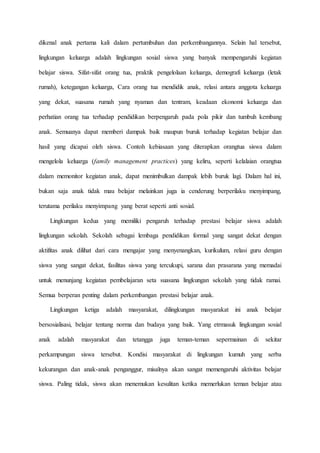 dikenal anak pertama kali dalam pertumbuhan dan perkembangannya. Selain hal tersebut,
lingkungan keluarga adalah lingkungan sosial siswa yang banyak mempengaruhi kegiatan
belajar siswa. Sifat-sifat orang tua, praktik pengelolaan keluarga, demografi keluarga (letak
rumah), ketegangan keluarga, Cara orang tua mendidik anak, relasi antara anggota keluarga
yang dekat, suasana rumah yang nyaman dan tentram, keadaan ekonomi keluarga dan
perhatian orang tua terhadap pendidikan berpengaruh pada pola pikir dan tumbuh kembang
anak. Semuanya dapat memberi dampak baik maupun buruk terhadap kegiatan belajar dan
hasil yang dicapai oleh siswa. Contoh kebiasaan yang diterapkan orangtua siswa dalam
mengelola keluarga (family management practices) yang keliru, seperti kelalaian orangtua
dalam memonitor kegiatan anak, dapat menimbulkan dampak lebih buruk lagi. Dalam hal ini,
bukan saja anak tidak mau belajar melainkan juga ia cenderung berperilaku menyimpang,
terutama perilaku menyimpang yang berat seperti anti sosial.
Lingkungan kedua yang memiliki pengaruh terhadap prestasi belajar siswa adalah
lingkungan sekolah. Sekolah sebagai lembaga pendidikan formal yang sangat dekat dengan
aktifitas anak dilihat dari cara mengajar yang menyenangkan, kurikulum, relasi guru dengan
siswa yang sangat dekat, fasilitas siswa yang tercukupi, sarana dan prasarana yang memadai
untuk menunjang kegiatan pembelajaran seta suasana lingkungan sekolah yang tidak ramai.
Semua berperan penting dalam perkembangan prestasi belajar anak.
Lingkungan ketiga adalah masyarakat, dilingkungan masyarakat ini anak belajar
bersosialisasi, belajar tentang norma dan budaya yang baik. Yang etrmasuk lingkungan sosial
anak adalah masyarakat dan tetangga juga teman-teman sepermainan di sekitar
perkampungan siswa tersebut. Kondisi masyarakat di lingkungan kumuh yang serba
kekurangan dan anak-anak penganggur, misalnya akan sangat memengaruhi aktivitas belajar
siswa. Paling tidak, siswa akan menemukan kesulitan ketika memerlukan teman belajar atau
 