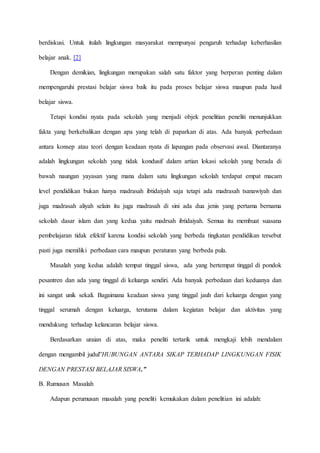 berdiskusi. Untuk itulah lingkungan masyarakat mempunyai pengaruh terhadap keberhasilan
belajar anak. [2]
Dengan demikian, lingkungan merupakan salah satu faktor yang berperan penting dalam
mempengaruhi prestasi belajar siswa baik itu pada proses belajar siswa maupun pada hasil
belajar siswa.
Tetapi kondisi nyata pada sekolah yang menjadi objek penelitian peneliti menunjukkan
fakta yang berkebalikan dengan apa yang telah di paparkan di atas. Ada banyak perbedaan
antara konsep atau teori dengan keadaan nyata di lapangan pada observasi awal. Diantaranya
adalah lingkungan sekolah yang tidak kondusif dalam artian lokasi sekolah yang berada di
bawah naungan yayasan yang mana dalam satu lingkungan sekolah terdapat empat macam
level pendidikan bukan hanya madrasah ibtidaiyah saja tetapi ada madrasah tsanawiyah dan
juga madrasah aliyah selain itu juga madrasah di sini ada dua jenis yang pertama bernama
sekolah dasar islam dan yang kedua yaitu madrsah ibtidaiyah. Semua itu membuat suasana
pembelajaran tidak efektif karena kondisi sekolah yang berbeda tingkatan pendidikan tersebut
pasti juga memiliki perbedaan cara maupun peraturan yang berbeda pula.
Masalah yang kedua adalah tempat tinggal siswa, ada yang bertempat tinggal di pondok
pesantren dan ada yang tinggal di keluarga sendiri. Ada banyak perbedaan dari keduanya dan
ini sangat unik sekali. Bagaimana keadaan siswa yang tinggal jauh dari keluarga dengan yang
tinggal serumah dengan keluarga, terutama dalam kegiatan belajar dan aktivitas yang
mendukung terhadap kelancaran belajar siswa.
Berdasarkan uraian di atas, maka peneliti tertarik untuk mengkaji lebih mendalam
dengan mengambil judul”HUBUNGAN ANTARA SIKAP TERHADAP LINGKUNGAN FISIK
DENGAN PRESTASI BELAJAR SISWA.”
B. Rumusan Masalah
Adapun perumusan masalah yang peneliti kemukakan dalam penelitian ini adalah:
 