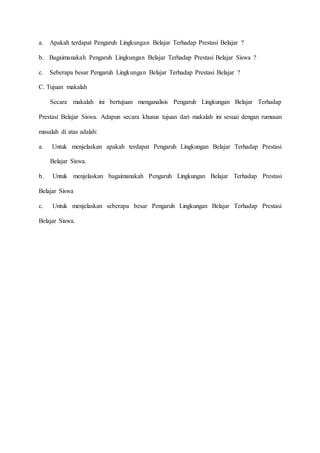 a. Apakah terdapat Pengaruh Lingkungan Belajar Terhadap Prestasi Belajar ?
b. Bagaimanakah Pengaruh Lingkungan Belajar Terhadap Prestasi Belajar Siswa ?
c. Seberapa besar Pengaruh Lingkungan Belajar Terhadap Prestasi Belajar ?
C. Tujuan makalah
Secara makalah ini bertujuan menganalisis Pengaruh Lingkungan Belajar Terhadap
Prestasi Belajar Siswa. Adapun secara khusus tujuan dari makalah ini sesuai dengan rumusan
masalah di atas adalah:
a. Untuk menjelaskan apakah terdapat Pengaruh Lingkungan Belajar Terhadap Prestasi
Belajar Siswa.
b. Untuk menjelaskan bagaimanakah Pengaruh Lingkungan Belajar Terhadap Prestasi
Belajar Siswa
c. Untuk menjelaskan seberapa besar Pengaruh Lingkungan Belajar Terhadap Prestasi
Belajar Siswa.
 
