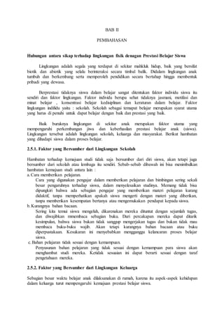 BAB II
PEMBAHASAN
Hubungan antara sikap terhadap lingkungan fisik denagan Prestasi Belajar Siswa
Lingkungan adalah segala yang terdapat di sekitar mahkluk hidup, baik yang bersifat
biotik dan abiotik yang selalu berinteraksi secara timbal balik. Didalam lingkungan anak
tumbuh dan berkembang serta memperoleh pendidikan secara bertahap hingga membentuk
pribadi yang dewasa.
Berprestasi tidaknya siswa dalam belajar sangat ditentukan faktor individu siswa itu
sendiri dan faktor lingkungan. Faktor individu berupa sehat tidaknya jasmani, motifasi dan
minat belajar , konsentrasi belajar kedisiplinan dan keraturan dalam belajar. Faktor
lingkungan indifidu yaitu : sekolah. Sekolah sebagai temapat belajar merupakan syarat utama
yang harus di penuhi untuk dapat belajar dengan baik dan prestasi yang baik.
Baik buruknya lingkungan di sekitar anak merupakan faktor utama yang
mempengaruhi perkembangan jiwa dan keberhasilan prestasi belajar anak (siswa).
Lingkungan tersebut adalah lingkungan sekolah, keluarga dan masyarakat. Berikut hambatan
yang dihadapi siswa dalam proses belajar.
2.5.1. Faktor yang Bersumber dari Lingkungan Sekolah
Hambatan terhadap kemajuan studi tidak saja bersumber dari diri siswa, akan tetapi juga
bersumber dari sekolah atau lembaga itu sendiri. Sebab-sebab dibawah ini bisa menimbulkan
hambatan kemajuan studi antara lain :
a.Cara memberikan pelajaran.
Cara yang digunakan pengajar dalam memberikan pelajaran dan bimbingan sering sekali
besar pengaruhnya terhadap siswa, dalam menyelesaikan studinya. Memang tidak bisa
dipungkiri bahwa ada sebagian pengajar yang memberikan materi pelajaran kurang
didaktif, tanpa memperhatikan apakah siswa mengerti dengan materi yang diberikan,
tanpa memberikan kesempatan bertanya atau mengemukakan pendapat kepada siswa.
b.Kurangnya bahan bacaan.
Sering kita temui siswa mengeluh, dikarenakan mereka dituntut dengan sejumlah tugas,
dan diwajibkan mmembaca sebagian buku. Dari percakapan mereka dapat ditarik
kesimpulan, bahwa siswa bukan tidak sanggup mengerjakan tugas dan bukan tidak mau
membaca buku-buku wajib. Akan tetapi kurangnya bahan bacaan atau buku
diperpustakaan. Kesukaran ini menyebabkan mengganggu kelancaran proses belajar
siswa.
c.Bahan pelajaran tidak sesuai dengan kemampuan.
Penyusunan bahan pelajaran yang tidak sesuai dengan kemampuan para siswa akan
menghambat studi mereka. Ketidak sesuaian ini dapat berarti sesuai dengan taraf
pengetahuan mereka.
2.5.2. Faktor yang Bersumber dari Lingkungan Keluarga
Sebagian besar waktu belajar anak dilaksanakan di rumah, karena itu aspek-aspek kehidupan
dalam keluarga turut mempengaruhi kemajuan prestasi belajar siswa.
 