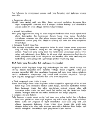 Ada beberapa hal mempengaruhi prestasi anak yang bersumber dari lingkungan keluarga
antara lain :
a. Kemampuan ekonomi.
Masalah biaya menjadi salah satu faktor dalam menempuh pendidikan, kurangnya biaya
sangat mempengaruhi kelancaran studi. Kurangnya ekonomi keluarga akan menimbulkan
kelesuan dalam diri siswa sehingga motivasi belajar menurun.
b. Masalah Broken Home.
Siswa yang tinggal bersama orang tua akan mengalami hambatan dalam belajar, apabila tidak
adanya kekompakan dan kesepakatan diantara kedua orang tuanya. Perselisihan,
pertengkaran, perceraian, dan tidak adanya tanggung jawab antara kedua orang tua akan
menimbulkan keadaan yang tidak diinginkan terhadap diri siswa dan akan menghambat
proses belajar.
c. Kurangnya Kontrol Orang Tua.
Pada umumnya kebanyakan siswa mengatakan bahwa ia sudah dewasa, namun pengawasan
orang tua tetap diperlukan. Orang tua turut bertanggung jawab atas kemajuan studi
anaknya. Pengawasan yang kurang inilah bisa menimbulkan kecendrungan adanya bebas
mutlak pada sekelompok siswa. Dalam hal ini sangat tidak menguntungkan bagi siswa itu
sendiri, pengawasan tidak berarti menghambat atau menekan, akan tetapi mendorong dan
membimbing ke arah yang positif, agar tercapai prestasi belajar yang tinggi.
2.5.3. Faktor yang Bersumber dari Lingkungan Masyarakat
Masyarakat adalah lingkungan ketiga bagi perkembangan jiwa siswa setelah keluarga dan
sekolah, didalam masyarakat siswa menerima berbagai macam penggaruh. Tetapi pada
umumnya masyarakat tidak akan menghalangi kemajuan studi para siswa bahkan sebaliknya
mereka membutuhkan tenaga-tenaga yang trampil untuk membantu masyarakat. Beberapa
aspek yang bisa mengganggu kelancaran studi siswa dalam masyarakat :
a. Tidak mempunyai teman belajar bersama.
Teman dalam belajar besar artinya bagi siswa dalam mengerjakan tugas-tugas di luar sekolah.
Teman bagi siswa mempunyai manfaat dalam belajar, berdiskusi memberikan bantuan
dalam kesukaran belajar dan saling mem-berikan motivasi, sehingga akan lebih
bersemangat dalam belajar dan masih banyak lagi manfaat yang bisa diambil dari belajar
bersama. Walaupun faktor ini tidak terlalu menentukan hasil belajar yang baik.
b. Gangguan dari jenis kelamin.
Pada dasarnya pergaulan sangat penting bagi siswa yang sedang tumbuh dan berkembang
dalam masa pendidikan, akan tetapi pergaulan yang terlalu bebas juga sangat berbahaya,
dimana akibat dari pergaulan ini dapat menimbulkan akses-akses yang lebih jauh,
sehingga mengganggu kelancaran proses belajar siswa, apalagi jika terjadi putus
hubungan kedua belah pihak pada umumnya menyebabkan kelesuan dalam belajar, studi
menjadi terbengkalai dan akhirnya tujuan yang hendak dicapai menurun.
 