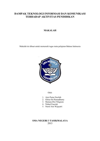 DAMPAK TEKNOLOGI INFORMASI DAN KOMUNIKASI
TERHADAP AKTIVITAS PENDIDIKAN

MAKALAH

Makalah ini dibuat untuk memenuhi tugas mata pelajaran Bahasa Indonesia

Oleh:
1.
2.
3.
4.
5.

Anis Purna Nazilah
Ghina Siti Ramadhanty
Mutiara Dwi NIngrum
Nidaul Fauziah
Nurul Aini Wijayatri

SMA NEGERI 3 TASIKMALAYA
2013

 